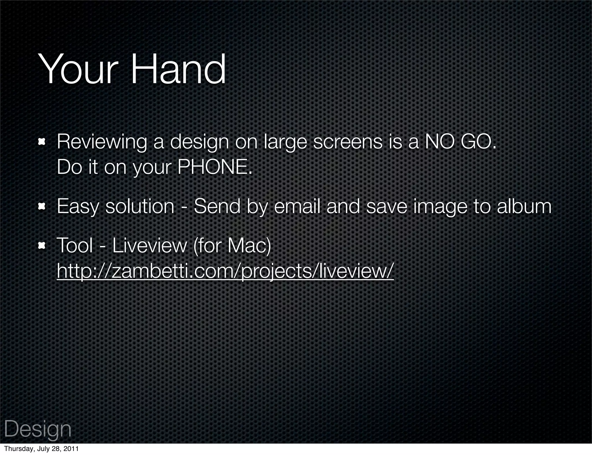 Your Hand
                Reviewing a design on large screens is a NO GO.
                Do it on your PHONE.
                Easy solution - Send by email and save image to album
                Tool - Liveview (for Mac)
                http://zambetti.com/projects/liveview/




Design
Thursday, July 28, 2011
 