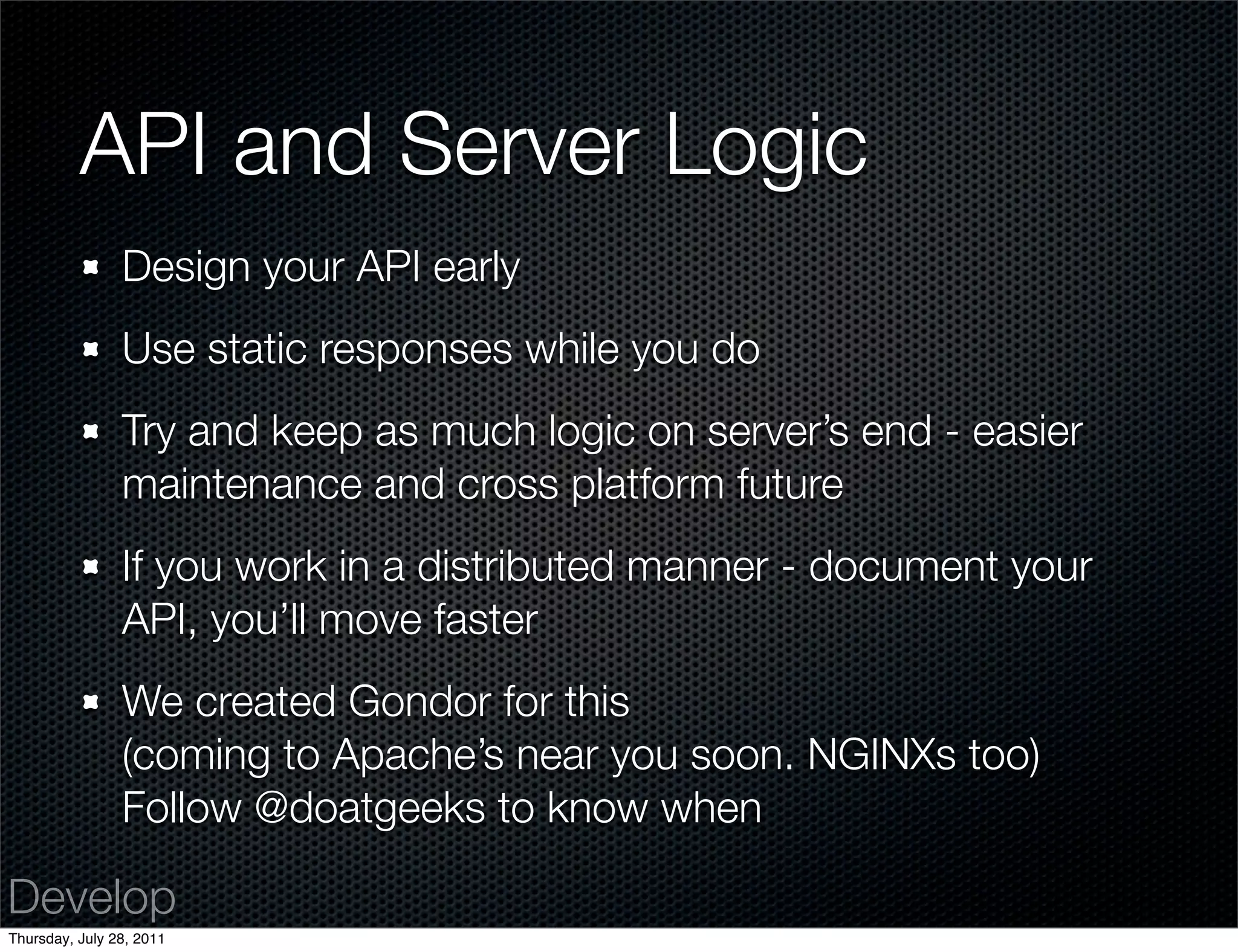 API and Server Logic
                Design your API early
                Use static responses while you do
                Try and keep as much logic on server’s end - easier
                maintenance and cross platform future
                If you work in a distributed manner - document your
                API, you’ll move faster
                We created Gondor for this
                (coming to Apache’s near you soon. NGINXs too)
                Follow @doatgeeks to know when

Develop
Thursday, July 28, 2011
 