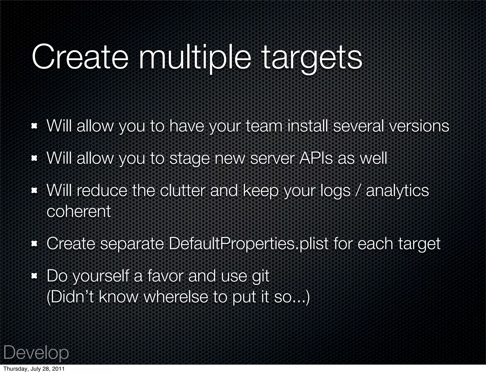 Create multiple targets
                Will allow you to have your team install several versions
                Will allow you to stage new server APIs as well
                Will reduce the clutter and keep your logs / analytics
                coherent
                Create separate DefaultProperties.plist for each target
                Do yourself a favor and use git
                (Didn’t know wherelse to put it so...)


Develop
Thursday, July 28, 2011
 