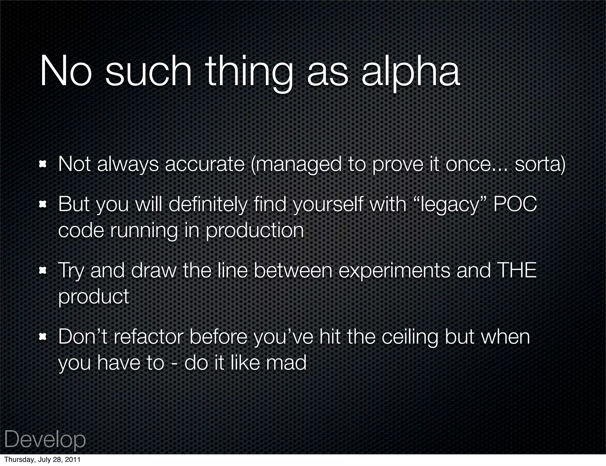 No such thing as alpha

                Not always accurate (managed to prove it once... sorta)
                But you will deﬁnitely ﬁnd yourself with “legacy” POC
                code running in production
                Try and draw the line between experiments and THE
                product
                Don’t refactor before you’ve hit the ceiling but when
                you have to - do it like mad


Develop
Thursday, July 28, 2011
 