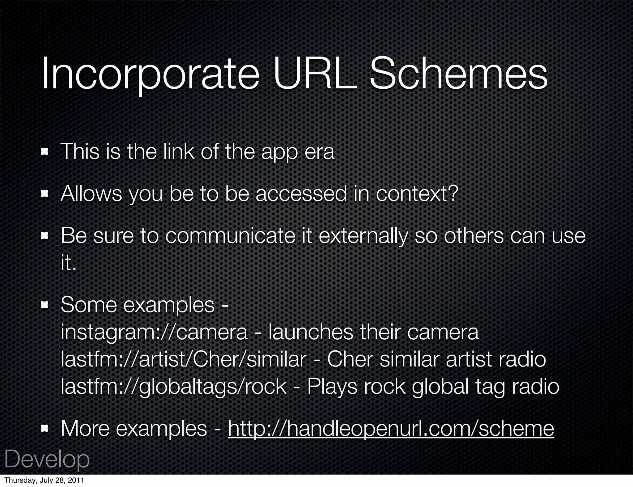 Incorporate URL Schemes
                This is the link of the app era
                Allows you be to be accessed in context?
                Be sure to communicate it externally so others can use
                it.
                Some examples -
                instagram://camera - launches their camera
                lastfm://artist/Cher/similar - Cher similar artist radio
                lastfm://globaltags/rock - Plays rock global tag radio
                More examples - http://handleopenurl.com/scheme
Develop
Thursday, July 28, 2011
 