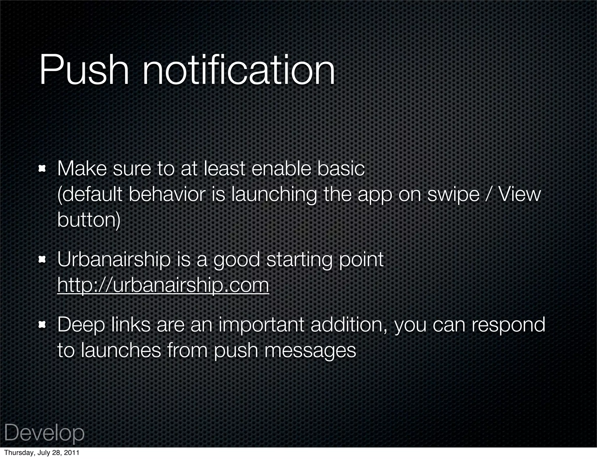 Push notiﬁcation

                Make sure to at least enable basic
                (default behavior is launching the app on swipe / View
                button)
                Urbanairship is a good starting point
                http://urbanairship.com
                Deep links are an important addition, you can respond
                to launches from push messages


Develop
Thursday, July 28, 2011
 