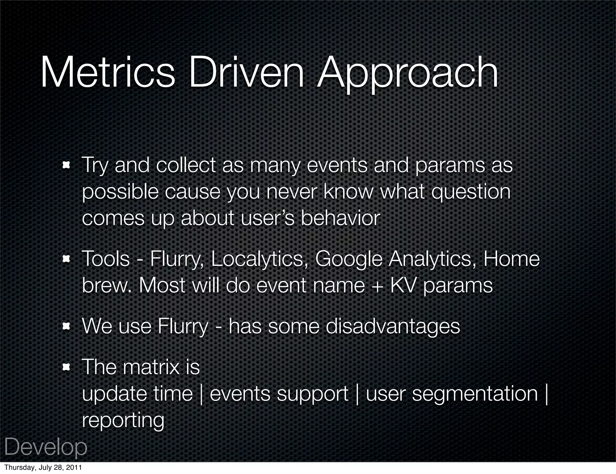Metrics Driven Approach
                      Try and collect as many events and params as
                      possible cause you never know what question
                      comes up about user’s behavior
                      Tools - Flurry, Localytics, Google Analytics, Home
                      brew. Most will do event name + KV params
                      We use Flurry - has some disadvantages
                      The matrix is
                      update time | events support | user segmentation |
                      reporting
Develop
Thursday, July 28, 2011
 