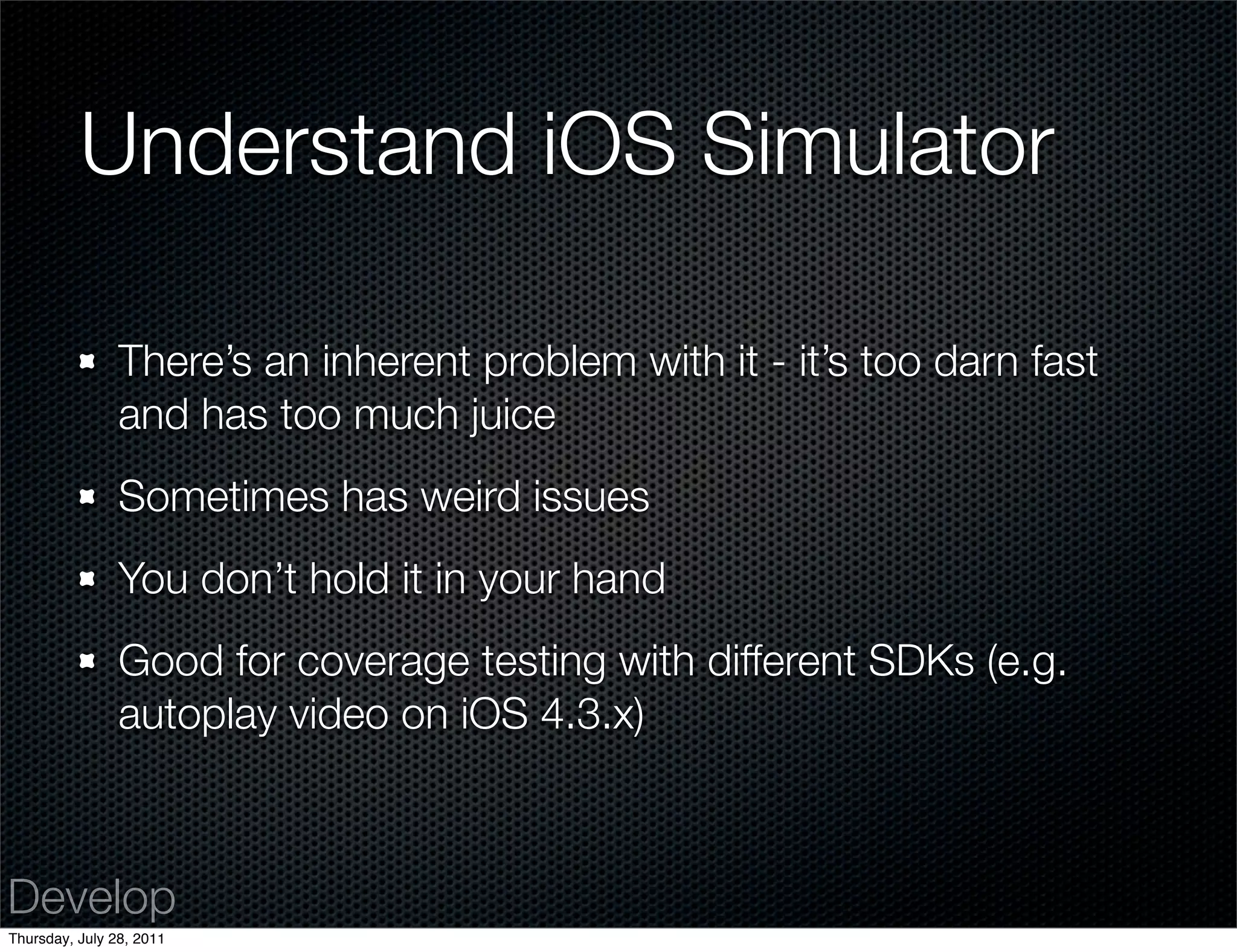 Understand iOS Simulator

                There’s an inherent problem with it - it’s too darn fast
                and has too much juice
                Sometimes has weird issues
                You don’t hold it in your hand
                Good for coverage testing with different SDKs (e.g.
                autoplay video on iOS 4.3.x)



Develop
Thursday, July 28, 2011
 