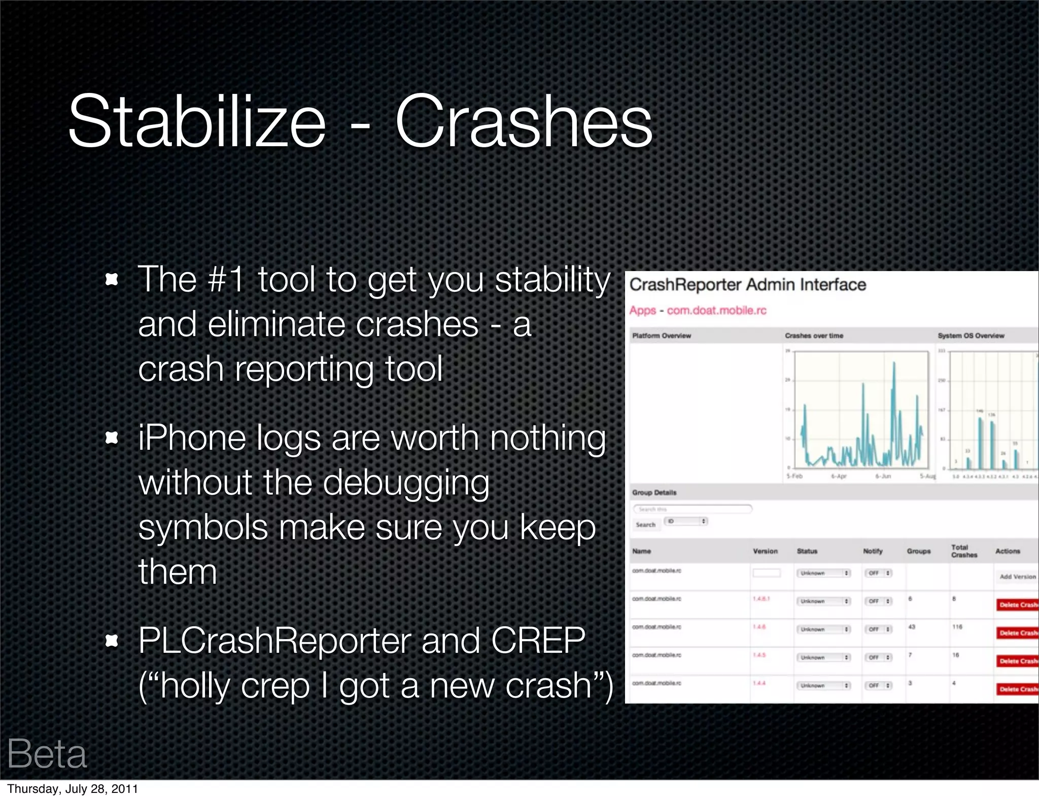 Stabilize - Crashes
                      The #1 tool to get you stability
                      and eliminate crashes - a
                      crash reporting tool
                      iPhone logs are worth nothing
                      without the debugging
                      symbols make sure you keep
                      them
                      PLCrashReporter and CREP
                      (“holly crep I got a new crash”)
Beta
Thursday, July 28, 2011
 