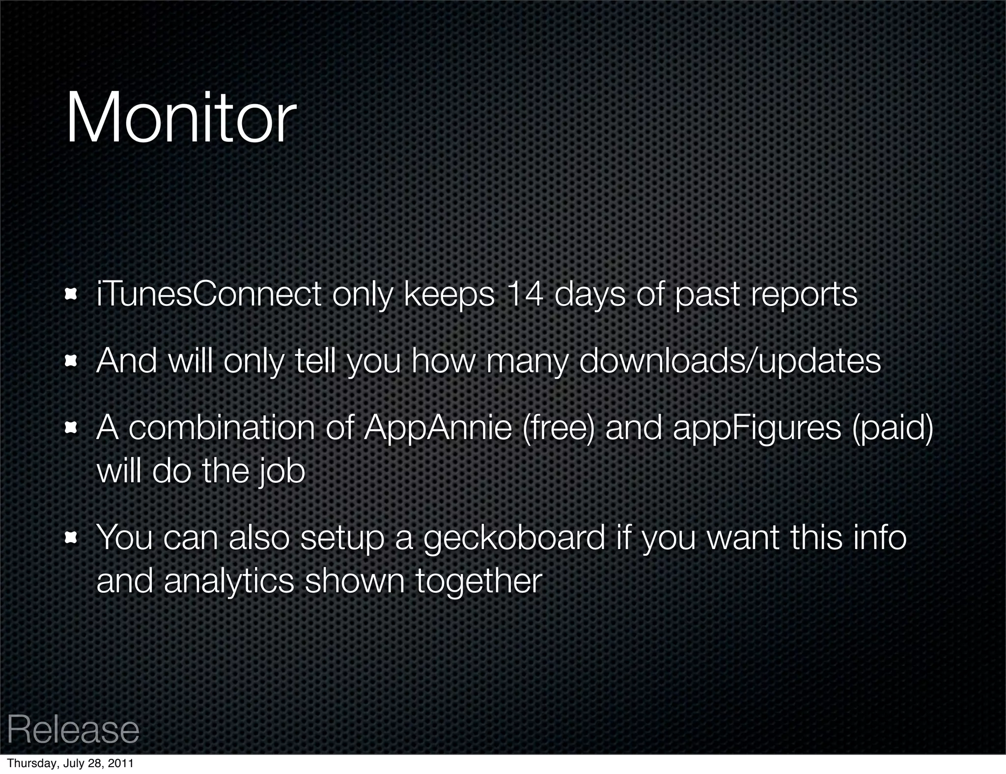 Monitor

                iTunesConnect only keeps 14 days of past reports
                And will only tell you how many downloads/updates
                A combination of AppAnnie (free) and appFigures (paid)
                will do the job
                You can also setup a geckoboard if you want this info
                and analytics shown together



Release
Thursday, July 28, 2011
 