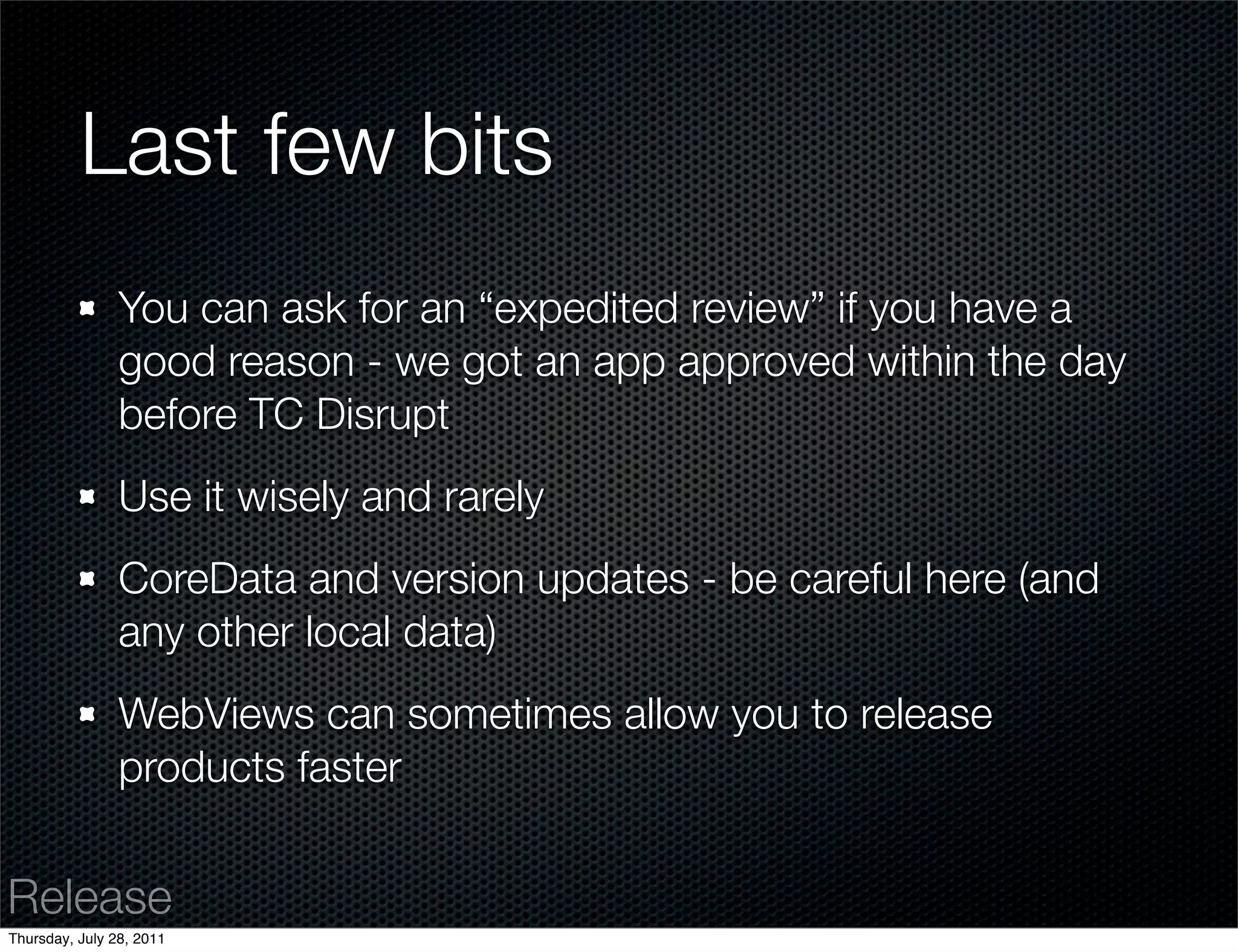 Last few bits
                You can ask for an “expedited review” if you have a
                good reason - we got an app approved within the day
                before TC Disrupt
                Use it wisely and rarely
                CoreData and version updates - be careful here (and
                any other local data)
                WebViews can sometimes allow you to release
                products faster


Release
Thursday, July 28, 2011
 