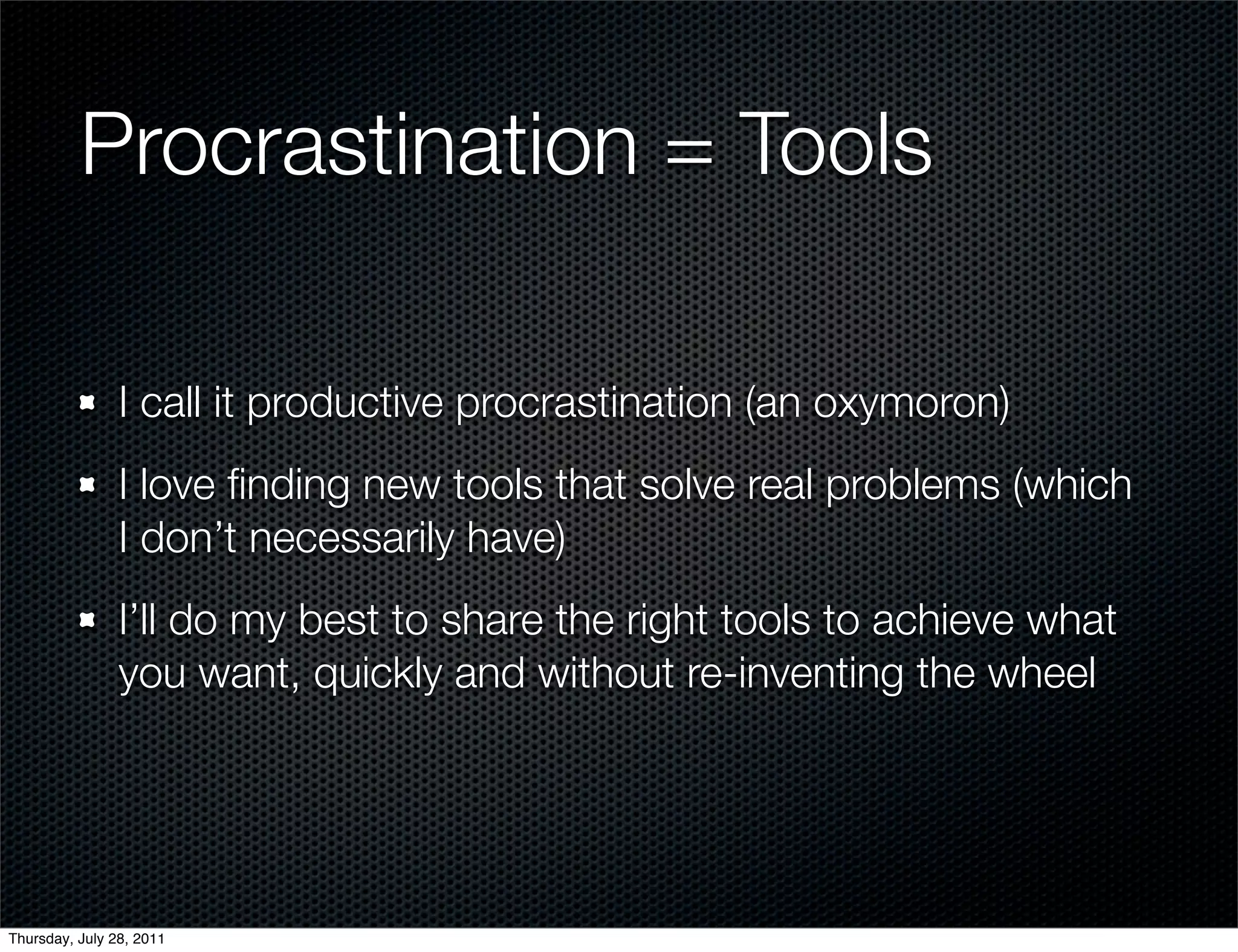 Procrastination = Tools

                I call it productive procrastination (an oxymoron)
                I love ﬁnding new tools that solve real problems (which
                I don’t necessarily have)
                I’ll do my best to share the right tools to achieve what
                you want, quickly and without re-inventing the wheel




Thursday, July 28, 2011
 