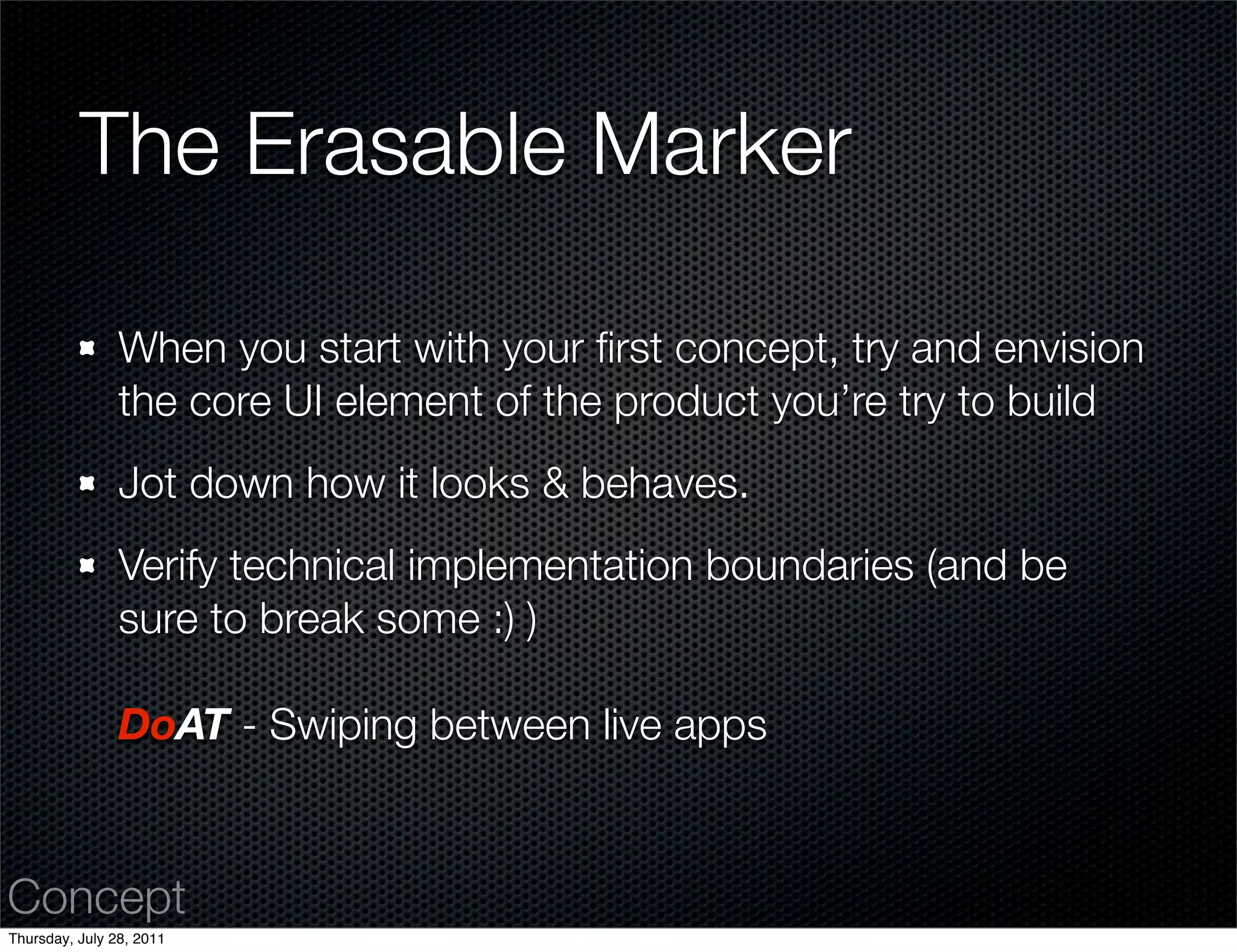 The Erasable Marker

                When you start with your ﬁrst concept, try and envision
                the core UI element of the product you’re try to build
                Jot down how it looks & behaves.
                Verify technical implementation boundaries (and be
                sure to break some :) )

                DoAT - Swiping between live apps


Concept
Thursday, July 28, 2011
 