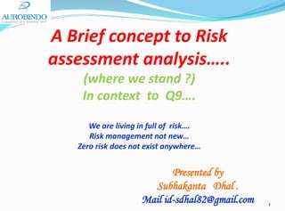 A Brief concept to Risk
assessment analysis…..
(where we stand ?)
In context to Q9….
We are living in full of risk….
Risk management not new…
Zero risk does not exist anywhere…

Presented by
Subhakanta Dhal .
Mail id-sdhal82@gmail.com

1

 