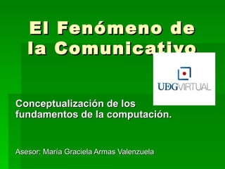 El Fenómeno de
   la Comunicativo


Conceptualización de los
fundamentos de la computación.


Asesor: María Graciela Armas Valenzuela
 
