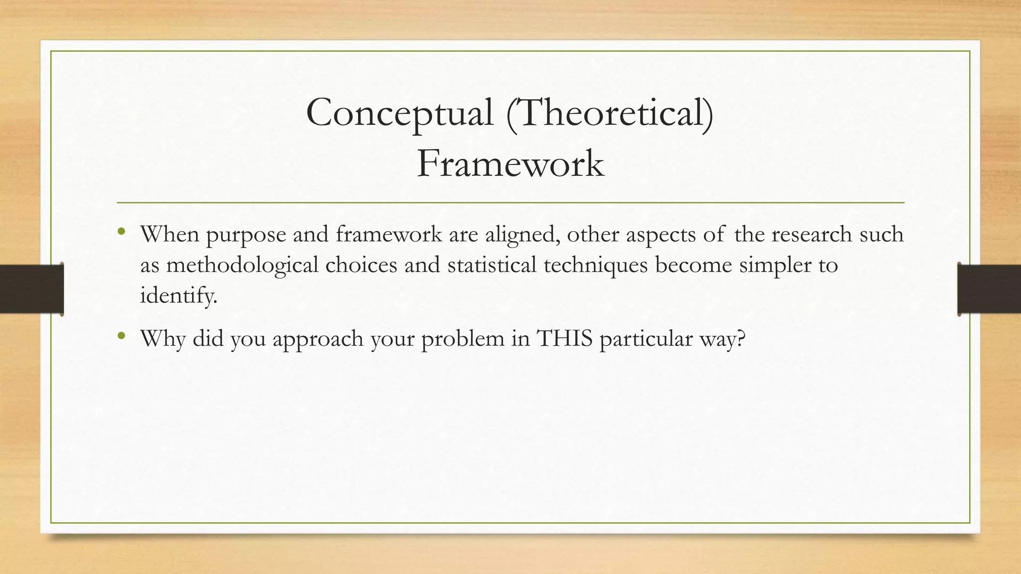 Conceptual (Theoretical)
Framework
• When purpose and framework are aligned, other aspects of the research such
as methodological choices and statistical techniques become simpler to
identify.
• Why did you approach your problem in THIS particular way?