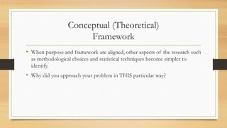 Conceptual (Theoretical)
Framework
• When purpose and framework are aligned, other aspects of the research such
as methodological choices and statistical techniques become simpler to
identify.
• Why did you approach your problem in THIS particular way?
 