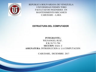 REPUBLICA BOLIVARIANA DE VENEZUELA
UNIVERSIDAD FERMIN TORO
FACULTAD DE INGENIERIA EN
MANTENIMIENTO MECANICO
CABUDARE – LARA
ESTRUCTURA DEL COMPUTADOR
INTEGRANTE.:
WILNANGEL RUIZ .
C.I: 24.711.784
SECCION: SAIA C
ASIGNATURA: INTRODUCCION A LA COMPUTACION
CABUDARE, DICIEMBRE 2017
 