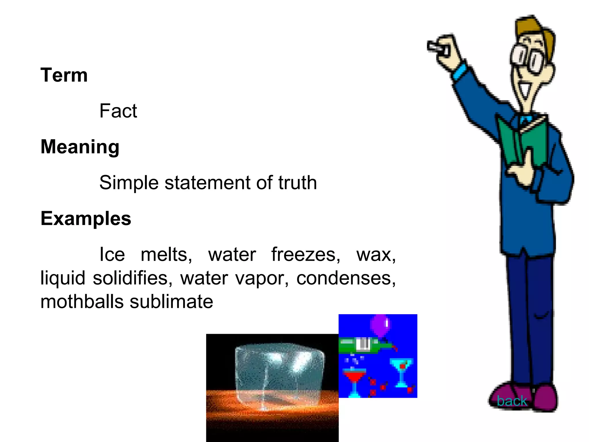 Term Fact Meaning Simple statement of truth Examples Ice melts, water freezes, wax, liquid solidifies, water vapor, condenses, mothballs sublimate back 