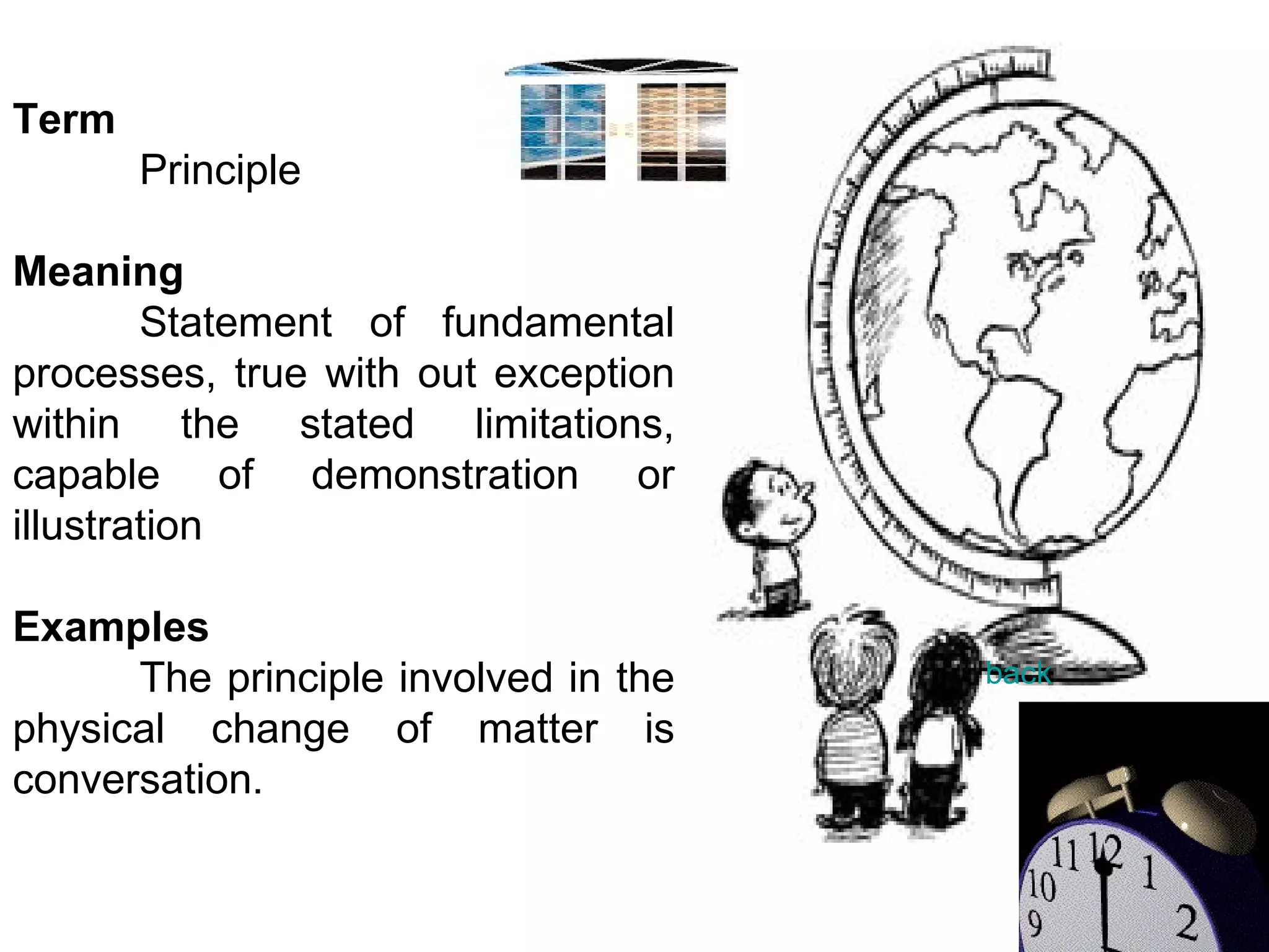 Term Principle Meaning Statement of fundamental processes, true with out exception within the stated limitations, capable of demonstration or illustration   Examples The principle involved in the physical change of matter is conversation.   back 
