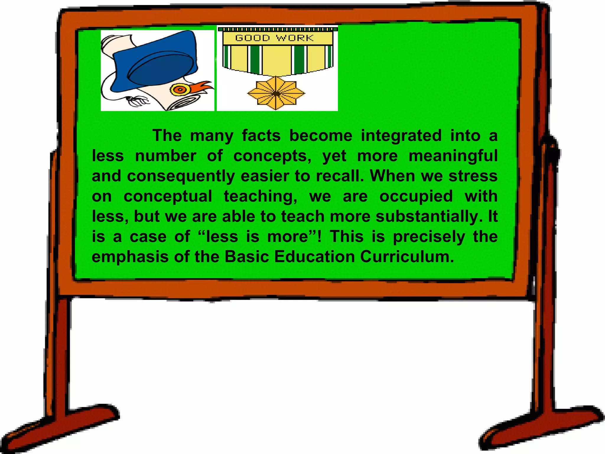 The many facts become integrated into a less number of concepts, yet more meaningful and consequently easier to recall. When we stress on conceptual teaching, we are occupied with less, but we are able to teach more substantially. It is a case of “less is more”! This is precisely the emphasis of the Basic Education Curriculum. 