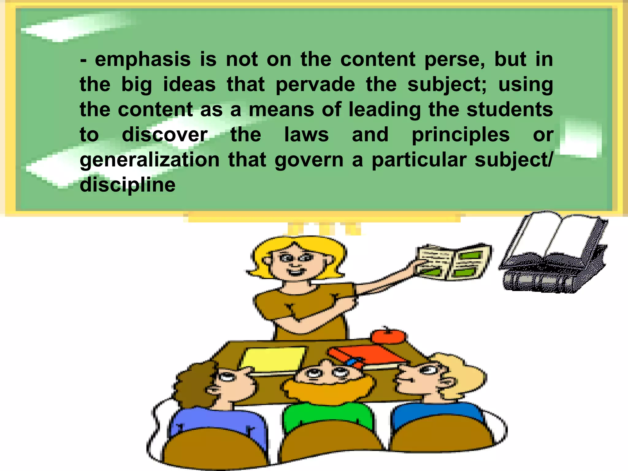 - emphasis is not on the content perse, but in the big ideas that pervade the subject; using the content as a means of leading the students to discover the laws and principles or generalization that govern a particular subject/ discipline 