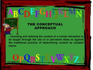 THE CONCEPTUAL APPROACH - choosing and defining the content of a certain discipline to be taught through the use of or pervasive ideas as against the traditional practice of determining content by isolated topics 