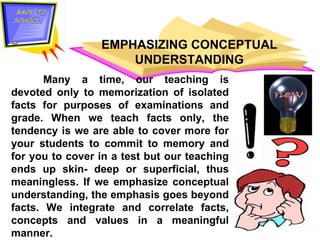 EMPHASIZING CONCEPTUAL UNDERSTANDING Many a time, our teaching is devoted only to memorization of isolated facts for purposes of examinations and grade. When we teach facts only, the tendency is we are able to cover more for your students to commit to memory and for you to cover in a test but our teaching ends up skin- deep or superficial, thus meaningless. If we emphasize conceptual understanding, the emphasis goes beyond facts. We integrate and correlate facts, concepts and values in a meaningful manner.  