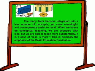 The many facts become integrated into a less number of concepts, yet more meaningful and consequently easier to recall. When we stress on conceptual teaching, we are occupied with less, but we are able to teach more substantially. It is a case of “less is more”! This is precisely the emphasis of the Basic Education Curriculum. 