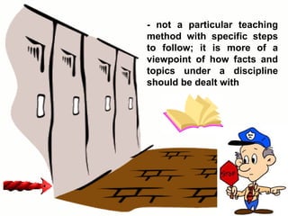 - not a particular teaching method with specific steps to follow; it is more of a viewpoint of how facts and topics under a discipline should be dealt with 