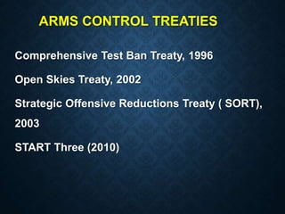 ARMS CONTROL TREATIES
Comprehensive Test Ban Treaty, 1996
Open Skies Treaty, 2002
Strategic Offensive Reductions Treaty ( SORT),
2003
START Three (2010)
 