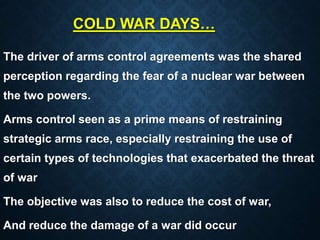 COLD WAR DAYS…
The driver of arms control agreements was the shared
perception regarding the fear of a nuclear war between
the two powers.
Arms control seen as a prime means of restraining
strategic arms race, especially restraining the use of
certain types of technologies that exacerbated the threat
of war
The objective was also to reduce the cost of war,
And reduce the damage of a war did occur
 