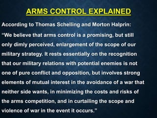 ARMS CONTROL EXPLAINED
According to Thomas Schelling and Morton Halprin:
“We believe that arms control is a promising, but still
only dimly perceived, enlargement of the scope of our
military strategy. It rests essentially on the recognition
that our military relations with potential enemies is not
one of pure conflict and opposition, but involves strong
elements of mutual interest in the avoidance of a war that
neither side wants, in minimizing the costs and risks of
the arms competition, and in curtailing the scope and
violence of war in the event it occurs.”
 