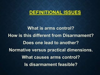 DEFINITIONAL ISSUES
What is arms control?
How is this different from Disarmament?
Does one lead to another?
Normative versus practical dimensions.
What causes arms control?
Is disarmament feasible?
 