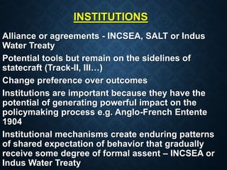 INSTITUTIONS
Alliance or agreements - INCSEA, SALT or Indus
Water Treaty
Potential tools but remain on the sidelines of
statecraft (Track-II, III…)
Change preference over outcomes
Institutions are important because they have the
potential of generating powerful impact on the
policymaking process e.g. Anglo-French Entente
1904
Institutional mechanisms create enduring patterns
of shared expectation of behavior that gradually
receive some degree of formal assent – INCSEA or
Indus Water Treaty
 