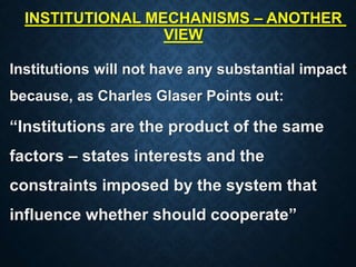 INSTITUTIONAL MECHANISMS – ANOTHER
VIEW
Institutions will not have any substantial impact
because, as Charles Glaser Points out:
“Institutions are the product of the same
factors – states interests and the
constraints imposed by the system that
influence whether should cooperate”
 