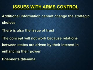 ISSUES WITH ARMS CONTROL
Additional information cannot change the strategic
choices
There is also the issue of trust
The concept will not work because relations
between states are driven by their interest in
enhancing their power
Prisoner’s dilemma
 