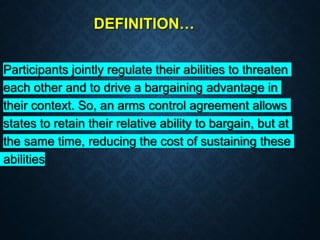 DEFINITION…
Participants jointly regulate their abilities to threaten
each other and to drive a bargaining advantage in
their context. So, an arms control agreement allows
states to retain their relative ability to bargain, but at
the same time, reducing the cost of sustaining these
abilities
 