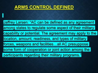 ARMS CONTROL DEFINED
Jaffrey Larsen: “AC can be defined as any agreement
among states to regulate some aspect of their military
capability or potential. The agreement may apply to the
location, amount, readiness, and types of military
forces, weapons and facilities…all AC presuppose
some form of cooperation or joint action among the
participants regarding their military programs.”
 