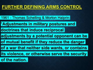 FURTHER DEFINING ARMS CONTROL
1961 - Thomas Schelling & Morton Halprin:
“Adjustments in military postures and
doctrines that induce reciprocal
adjustments by a potential opponent can be
of mutual benefit if they reduce the danger
of a war that neither side wants, or contains
its violence, or otherwise serve the security
of the nation.
 