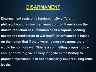 DISARMAMENT
Disarmament rests on a fundamentally different
philosophical premise than arms control. It envisions the
drastic reduction or elimination of all weapons, looking
toward the eradication of war itself. Disarmament is based
on the notion that if there were no more weapons there
would be no more war. This is a compelling proposition, with
enough truth to give it a very long life in the history to
popular impression, it is not necessarily abut reducing arms
levels.
 