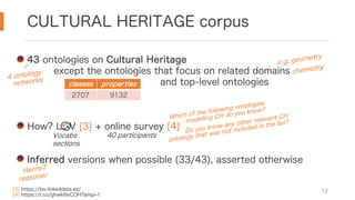 CULTURAL HERITAGE corpus
12
43 ontologies on Cultural Heritage
except the ontologies that focus on related domains
and top-level ontologies
How? LOV [3] + online survey [4]
Inferred versions when possible (33/43), asserted otherwise
e.g. geometry
chemistry
[3] https://lov.linkeddata.es/
[4] https://t.co/ghwk6lxCOH?amp=1
Which of the following ontologies
modelling CH do you know?
Do you know any other relevant CH
ontology that was not included in the list?
Vocabs
sections
40 participants
4 ontology
networks
HermiT
reasoner
classes properties
2707 9132
 