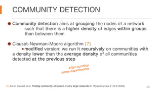 COMMUNITY DETECTION
20
Community detection aims at grouping the nodes of a network
such that there is a higher density of edges within groups
than between them
Clauset-Newman-Moore algorithm [7]
modified version: we run it recursively on communities with
a density lower than the average density of all communities
detected at the previous step
after running
some experiments
[7] Aaron Clauset et al. Finding community structure in very large networks In Physical review E 70.6 (2004)
 