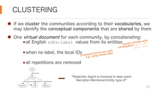 CLUSTERING
27
If we cluster the communities according to their vocabularies, we
may identify the conceptual components that are shared by them
One virtual document for each community, by concatenating:
all English rdfs:label values from its entities
when no label, the local IDs
all repetitions are removed
except entities with
namespaces owl: rdf:
rdfs: xsd:
compound terms are split
e.g. using camel case
Redaction Agent is Involved In date event
Narration Mentioned Entity type of
Agent
Event
isInvolvedIn
DateEntity
date
string
eventNarration typeOfEvent
Redaction
isMentionedIn
 