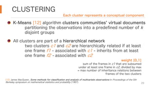 CLUSTERING
29
K-Means [12] algorithm clusters communities virtual documents
partitioning the observations into a predefined number of k
disjoint groups
All clusters are part of a hierarchical network
two clusters c1 and c2 are hierarchically related if at least
one frame f1 - associated with c1 - inherits from at least
one frame f2 - associated with c2
[12] James MacQueen, Some methods for classification and analysis of multivariate observations In Proceedings of the 5th
Berkeley symposium on mathematical statistics and probability (1967)
Each cluster represents a conceptual component
weight [0,1]
sum of the frames in c1 that are subsumed
under at least one frame in c2, divided by max
= max number of inheritance relations between
frames of the two clusters
 
