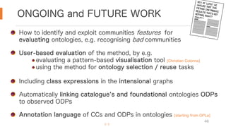 ONGOING and FUTURE WORK
46
How to identify and exploit communities features for
evaluating ontologies, e.g. recognising bad communities
User-based evaluation of the method, by e.g.
evaluating a pattern-based visualisation tool [Christian Colonna]
using the method for ontology selection / reuse tasks
Including class expressions in the intensional graphs
Automatically linking catalogue s and foundational ontologies ODPs
to observed ODPs
Annotation language of CCs and ODPs in ontologies [starting from OPLa]
[…]
 