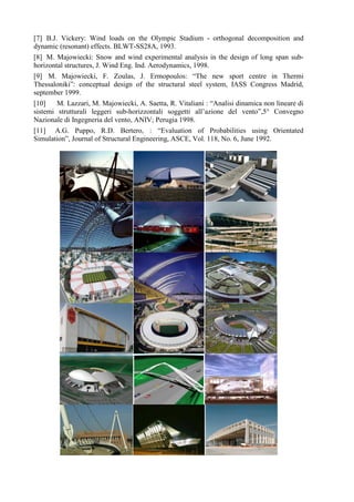 [7] B.J. Vickery: Wind loads on the Olympic Stadium - orthogonal decomposition and
dynamic (resonant) effects. BLWT-SS28A, 1993.
[8] M. Majowiecki: Snow and wind experimental analysis in the design of long span sub-
horizontal structures, J. Wind Eng. Ind. Aerodynamics, 1998.
[9] M. Majowiecki, F. Zoulas, J. Ermopoulos: “The new sport centre in Thermi
Thessaloniki”: conceptual design of the structural steel system, IASS Congress Madrid,
september 1999.
[10] M. Lazzari, M. Majowiecki, A. Saetta, R. Vitaliani : “Analisi dinamica non lineare di
sistemi strutturali leggeri sub-horizzontali soggetti all’azione del vento”,5° Convegno
Nazionale di Ingegneria del vento, ANIV; Perugia 1998.
[11] A.G. Puppo, R.D. Bertero, : “Evaluation of Probabilities using Orientated
Simulation”, Journal of Structural Engineering, ASCE, Vol. 118, No. 6, June 1992.
 