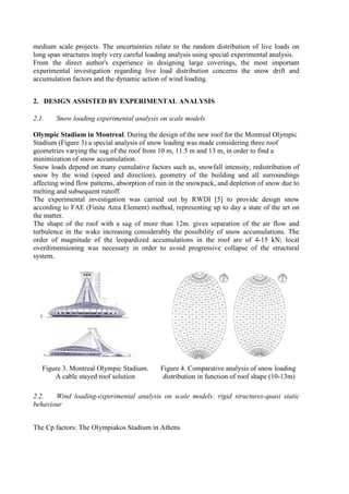 medium scale projects. The uncertainties relate to the random distribution of live loads on
long span structures imply very careful loading analysis using special experimental analysis.
From the direct author's experience in designing large coverings, the most important
experimental investigation regarding live load distribution concerns the snow drift and
accumulation factors and the dynamic action of wind loading.
2. DESIGN ASSISTED BY EXPERIMENTAL ANALYSIS
2.1. Snow loading experimental analysis on scale models
Olympic Stadium in Montreal. During the design of the new roof for the Montreal Olympic
Stadium (Figure 3) a special analysis of snow loading was made considering three roof
geometries varying the sag of the roof from 10 m, 11.5 m and 13 m, in order to find a
minimization of snow accumulation.
Snow loads depend on many cumulative factors such as, snowfall intensity, redistribution of
snow by the wind (speed and direction), geometry of the building and all surroundings
affecting wind flow patterns, absorption of rain in the snowpack, and depletion of snow due to
melting and subsequent runoff.
The experimental investigation was carried out by RWDI [5] to provide design snow
according to FAE (Finite Area Element) method, representing up to day a state of the art on
the matter.
The shape of the roof with a sag of more than 12m. gives separation of the air flow and
turbulence in the wake increasing considerably the possibility of snow accumulations. The
order of magnitude of the leopardized accumulations in the roof are of 4-15 kN; local
overdimensioning was necessary in order to avoid progressive collapse of the structural
system.
Figure 3. Montreal Olympic Stadium.
A cable stayed roof solution
Figure 4. Comparative analysis of snow loading
distribution in function of roof shape (10-13m)
2.2. Wind loading-experimental analysis on scale models: rigid structures-quasi static
behaviour
The Cp factors: The Olympiakos Stadium in Athens
 