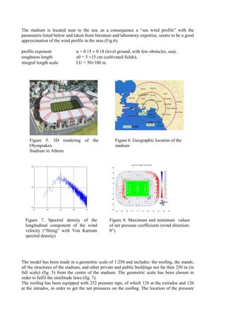 The stadium is located near to the sea, as a consequence a “sea wind profile” with the
parameters listed below and taken from literature and laboratory expertise, seems to be a good
approximation of the wind profile in the area (Fig.6):
profile exponent α = 0.15 ÷ 0.18 (level ground, with few obstacles, sea),
roughness length z0 = 5 ÷15 cm (cultivated fields),
integral length scale LU = 50÷100 m.
Figure 5. 3D rendering of the
Olympiakos
Stadium in Athens
Figure 6. Geographic location of the
stadium
10
-1
10
0
10
1
10
2
10
3
10
-2
10
-1
10
0
-40 -30 -20 -10 0 10 20 30 40 50 60
-40
-30
-20
-10
0
10
20
30
40
C
p
MIN (Top - Bottom) [file: dati-0000]
-2.50
-2.19
-1.88
-1.56
-1.25
-0.94
-0.63
-0.31
0.00
0.31
0.63
0.94
1.25
1.56
1.88
2.19
2.50
N
Figure 7. Spectral density of the
longitudinal component of the wind
velocity (“fitting” with Von Karmán
spectral density)
Figure 8. Maximum and minimum values
of net pressure coefficients (wind direction:
0°).
The model has been made in a geometric scale of 1:250 and includes: the roofing, the stands,
all the structures of the stadium, and other private and public buildings not far then 250 m (in
full scale) (fig. 5) from the centre of the stadium. The geometric scale has been chosen in
order to fulfil the similitude laws (fig. 7).
The roofing has been equipped with 252 pressure taps, of which 126 at the extrados and 126
at the intrados, in order to get the net pressures on the roofing. The location of the pressure
 