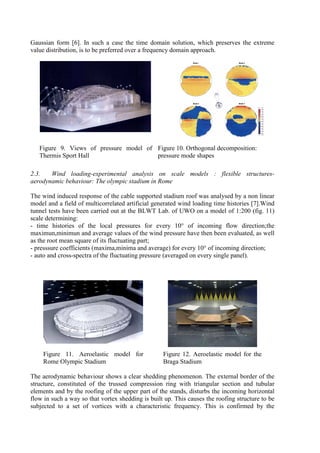 Gaussian form [6]. In such a case the time domain solution, which preserves the extreme
value distribution, is to be preferred over a frequency domain approach.
Figure 9. Views of pressure model of
Thermis Sport Hall
Figure 10. Orthogonal decomposition:
pressure mode shapes
2.3. Wind loading-experimental analysis on scale models : flexible structures-
aerodynamic behaviour: The olympic stadium in Rome
The wind induced response of the cable supported stadium roof was analysed by a non linear
model and a field of multicorrelated artificial generated wind loading time histories [7].Wind
tunnel tests have been carried out at the BLWT Lab. of UWO on a model of 1:200 (fig. 11)
scale determining:
- time histories of the local pressures for every 10° of incoming flow direction;the
maximun,minimun and average values of the wind pressure have then been evaluated, as well
as the root mean square of its fluctuating part;
- presssure coefficients (maxima,minima and average) for every 10° of incoming direction;
- auto and cross-spectra of the fluctuating pressure (averaged on every single panel).
Figure 11. Aeroelastic model for
Rome Olympic Stadium
Figure 12. Aeroelastic model for the
Braga Stadium
The aerodynamic behaviour shows a clear shedding phenomenon. The external border of the
structure, constituted of the trussed compression ring with triangular section and tubular
elements and by the roofing of the upper part of the stands, disturbs the incoming horizontal
flow in such a way so that vortex shedding is built up. This causes the roofing structure to be
subjected to a set of vortices with a characteristic frequency. This is confirmed by the
 