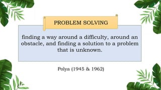 finding a way around a difficulty, around an
obstacle, and finding a solution to a problem
that is unknown.
PROBLEM SOLVING
Polya (1945 & 1962)
 