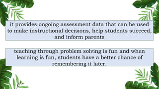 teaching through problem solving is fun and when
learning is fun, students have a better chance of
remembering it later.
it provides ongoing assessment data that can be used
to make instructional decisions, help students succeed,
and inform parents
 
