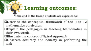 Learning outcomes:
At the end of the lesson students are expected to:
Describe the conceptual framework of the k to 12
mathematics curriculum.
Explain the pedagogies in teaching Mathematics in
their own words.
Illustrate the concept of Spiral Approach
Observes accuracy and honesty in performing the
task
 