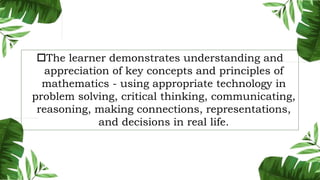 The learner demonstrates understanding and
appreciation of key concepts and principles of
mathematics - using appropriate technology in
problem solving, critical thinking, communicating,
reasoning, making connections, representations,
and decisions in real life.
 